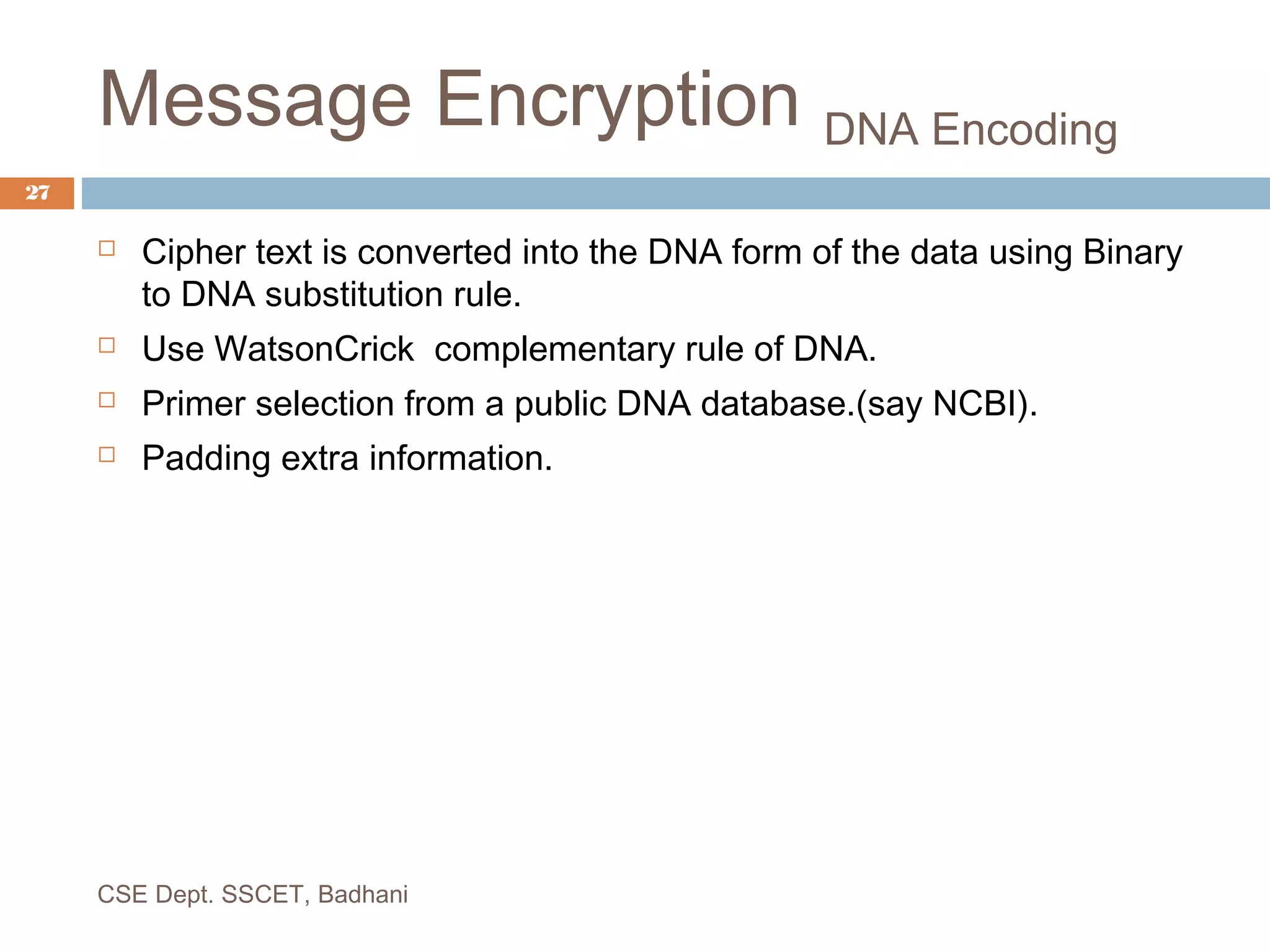 Message Encryption DNA Encoding
 Cipher text is converted into the DNA form of the data using Binary
to DNA substitution rule.
 Use WatsonCrick complementary rule of DNA.
 Primer selection from a public DNA database.(say NCBI).
 Padding extra information.
CSE Dept. SSCET, Badhani
27
 