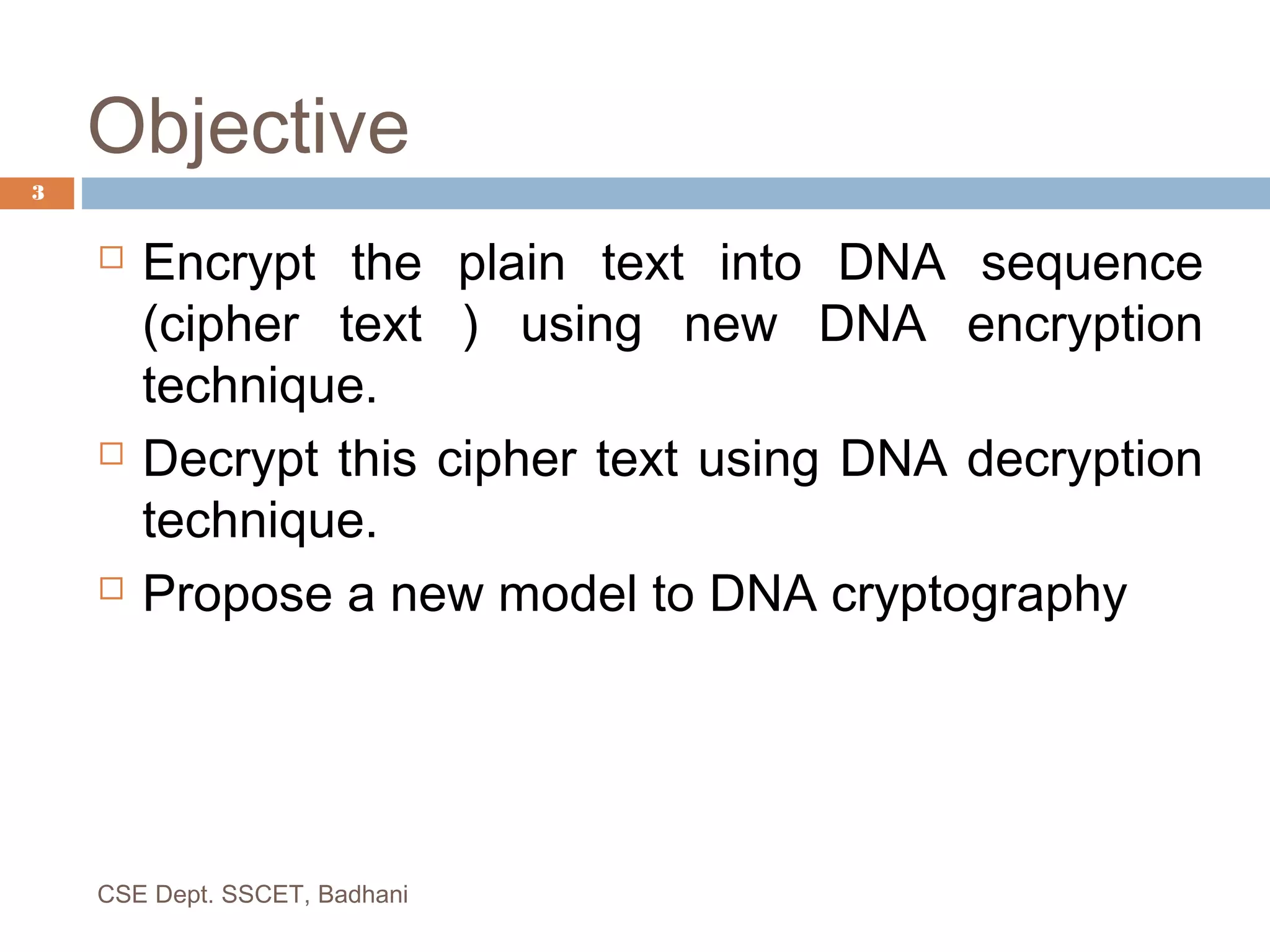 Objective
 Encrypt the plain text into DNA sequence
(cipher text ) using new DNA encryption
technique.
 Decrypt this cipher text using DNA decryption
technique.
 Propose a new model to DNA cryptography
3
CSE Dept. SSCET, Badhani
 