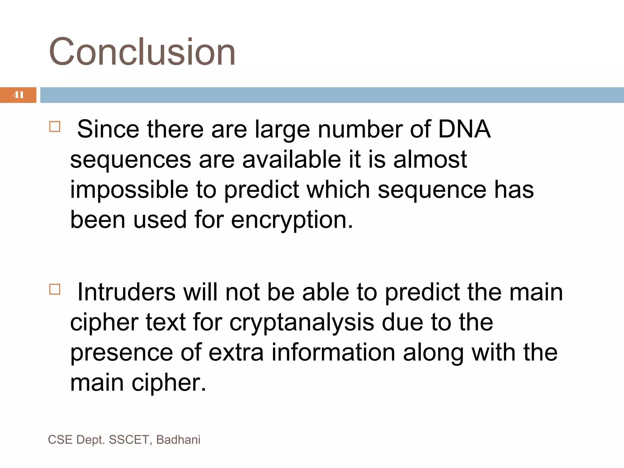 Conclusion
 Since there are large number of DNA
sequences are available it is almost
impossible to predict which sequence has
been used for encryption.
 Intruders will not be able to predict the main
cipher text for cryptanalysis due to the
presence of extra information along with the
main cipher.
CSE Dept. SSCET, Badhani
41
 