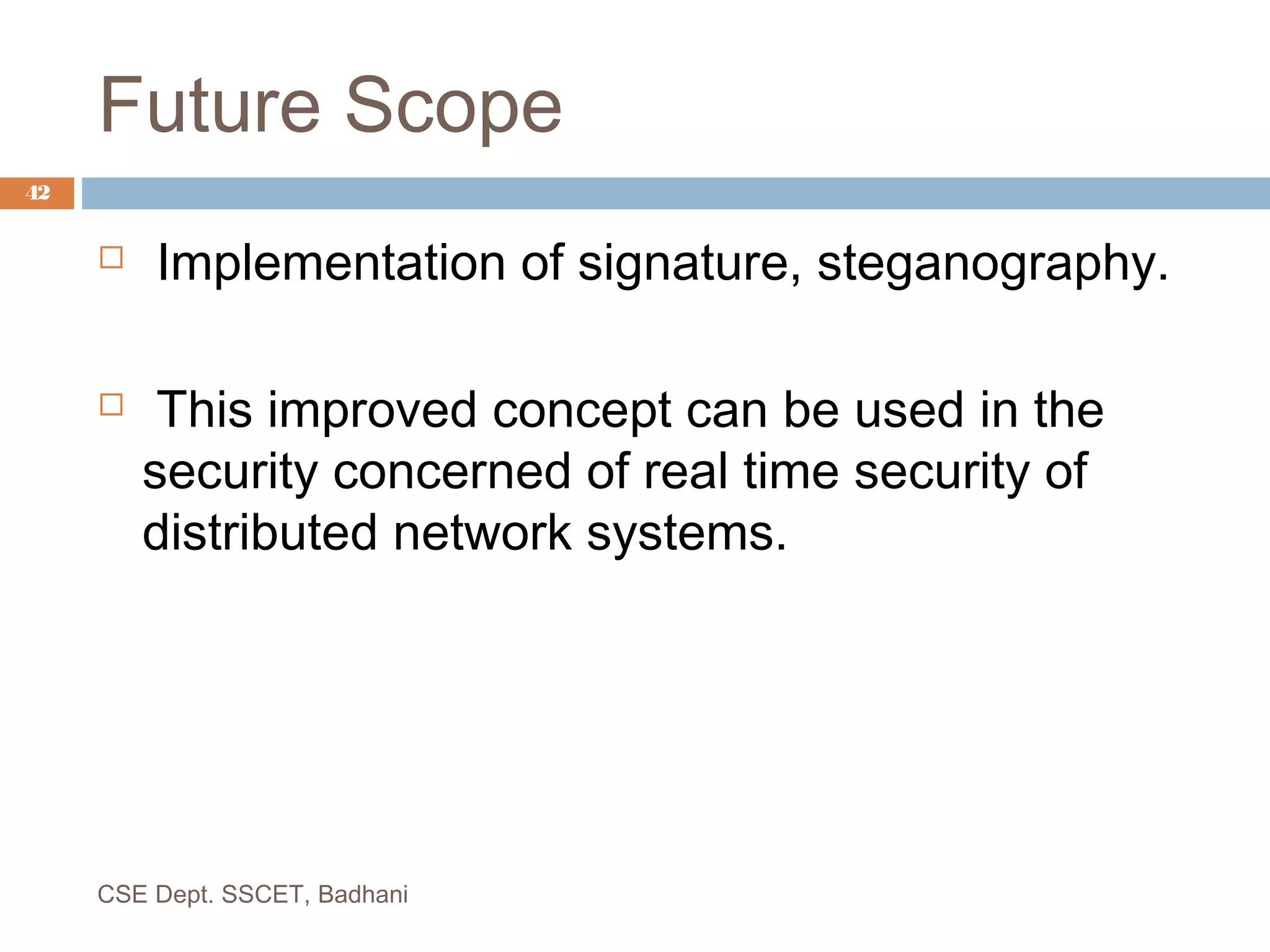 Future Scope
 Implementation of signature, steganography.
 This improved concept can be used in the
security concerned of real time security of
distributed network systems.
CSE Dept. SSCET, Badhani
42
 