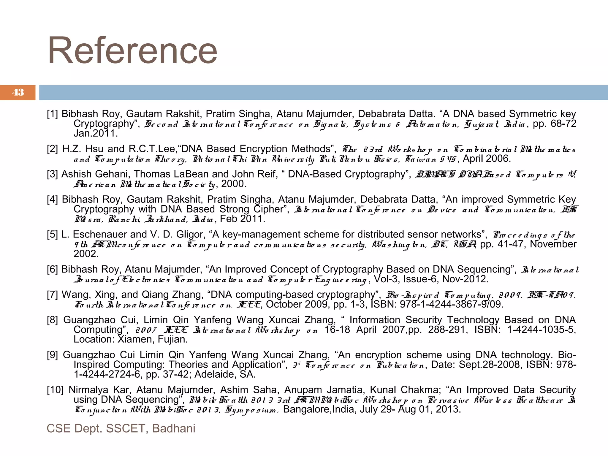 Reference
43
[1] Bibhash Roy, Gautam Rakshit, Pratim Singha, Atanu Majumder, Debabrata Datta. “A DNA based Symmetric key
Cryptography”, Se co nd Inte rna tio nal Co nfe re nce o n Sig na ls, Syste m s & Auto m atio n, G ujarat, India , pp. 68-72
Jan.2011.
[2] H.Z. Hsu and R.C.T.Lee,“DNA Based Encryption Methods”, The 23rd Wo rksho p o n Co m bina to rial Mathe m a tics
and Co m putatio n The o ry, Natio na lChi Nan Unive rsity Puli, Na nto u Hsie s, Taiwan 545 , April 2006.
[3] Ashish Gehani, Thomas LaBean and John Reif, “ DNA-Based Cryptography”, DIMACS DNABase d Co m pute rs V,
Am e rica n Mathe m aticalSo cie ty, 2000.
[4] Bibhash Roy, Gautam Rakshit, Pratim Singha, Atanu Majumder, Debabrata Datta, “An improved Symmetric Key
Cryptography with DNA Based Strong Cipher”, Inte rnatio nal Co nfe re nce o n De vice and Co m m unicatio n, BIT
Me sra, Ranchi, Jarkhand, India , Feb 2011.
[5] L. Eschenauer and V. D. Gligor, “A key-management scheme for distributed sensor networks”, Pro ce e ding s o f the
9 th ACMco nfe re nce o n Co m pute r and co m m unicatio ns se curity, Washing to n, DC, USA, pp. 41-47, November
2002.
[6] Bibhash Roy, Atanu Majumder, “An Improved Concept of Cryptography Based on DNA Sequencing”, Inte rna tio nal
Jo urnalo f Ele ctro nics Co m m unicatio n a nd Co m pute r Eng ine e ring , Vol-3, Issue-6, Nov-2012.
[7] Wang, Xing, and Qiang Zhang, “DNA computing-based cryptography”, Bio -Inspire d Co m puting , 20 0 9 . BIC-TA'0 9 .
Fo urth Inte rna tio nalCo nfe re nce o n. IEEE, October 2009, pp. 1-3, ISBN: 978-1-4244-3867-9/09.
[8] Guangzhao Cui, Limin Qin Yanfeng Wang Xuncai Zhang, “ Information Security Technology Based on DNA
Computing”, 2 0 0 7 IEEE Inte rnatio nal Wo rksho p o n 16-18 April 2007,pp. 288-291, ISBN: 1-4244-1035-5,
Location: Xiamen, Fujian.
[9] Guangzhao Cui Limin Qin Yanfeng Wang Xuncai Zhang, “An encryption scheme using DNA technology. Bio-
Inspired Computing: Theories and Application”, 3 rd
Co nfe re nce o n Publicatio n, Date: Sept.28-2008, ISBN: 978-
1-4244-2724-6, pp. 37-42; Adelaide, SA.
[10] Nirmalya Kar, Atanu Majumder, Ashim Saha, Anupam Jamatia, Kunal Chakma; “An Improved Data Security
using DNA Sequencing”, Mo bile He alth 20 1 3 3rd ACMMo biHo c Wo rksho p o n Pe rvasive Wire le ss He althca re In
Co njunctio n With Mo biHo c 20 1 3 , Sym po sium , Bangalore,India, July 29- Aug 01, 2013.
CSE Dept. SSCET, Badhani
 