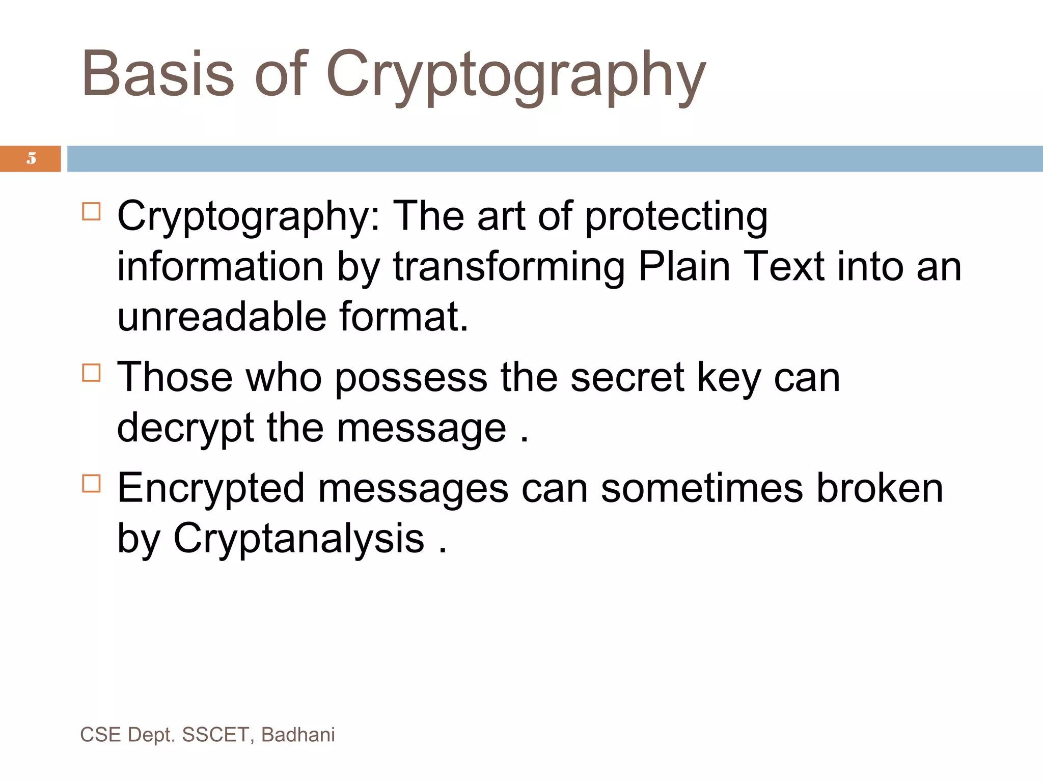  Cryptography: The art of protecting
information by transforming Plain Text into an
unreadable format.
 Those who possess the secret key can
decrypt the message .
 Encrypted messages can sometimes broken
by Cryptanalysis .
Basis of Cryptography
5
CSE Dept. SSCET, Badhani
 