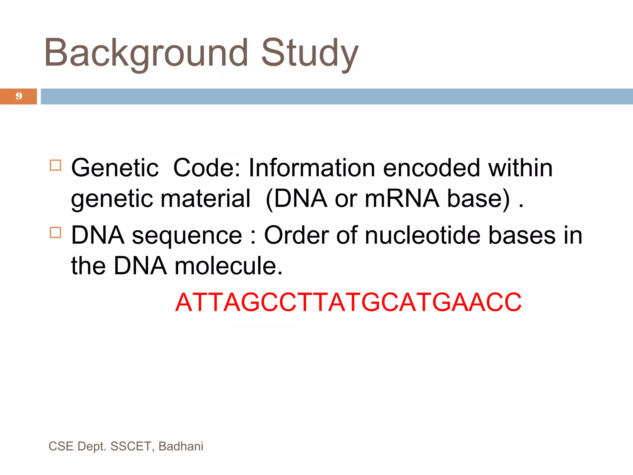 Background Study
 Genetic Code: Information encoded within
genetic material (DNA or mRNA base) .
 DNA sequence : Order of nucleotide bases in
the DNA molecule.
ATTAGCCTTATGCATGAACC
9
CSE Dept. SSCET, Badhani
 