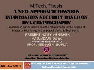 SRI SAI COLLEGE OF ENGINEERING ANDTECHNOLOGY
Badhani,Pathankot,Punjab,India
M.Tech. Thesis
A NEWAPPROACHTOWARDS
INFORMATION SECURITY BASEDON
DNA CRYPTOGRAPHY
Presented in partial fulfillment of the requirements for the degree of
Master of Technology in Computer Science & Engineering 
PRESENTING BY: ABHISHEK
MAJUMDAR(1269890)
UNDER THE SUPERVISION OF
PROF . MEENAKSHI SHARMA
Date: Jun 7, 2015
PUNJABTECHNICAL UNIVERSITY
Jalandhar- Kapurthala Highway, Jalandhar
 