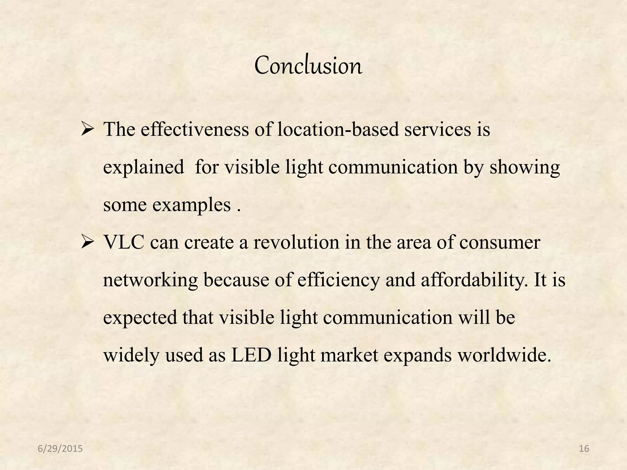 Conclusion
6/29/2015 16
 The effectiveness of location-based services is
explained for visible light communication by showing
some examples .
 VLC can create a revolution in the area of consumer
networking because of efficiency and affordability. It is
expected that visible light communication will be
widely used as LED light market expands worldwide.
 