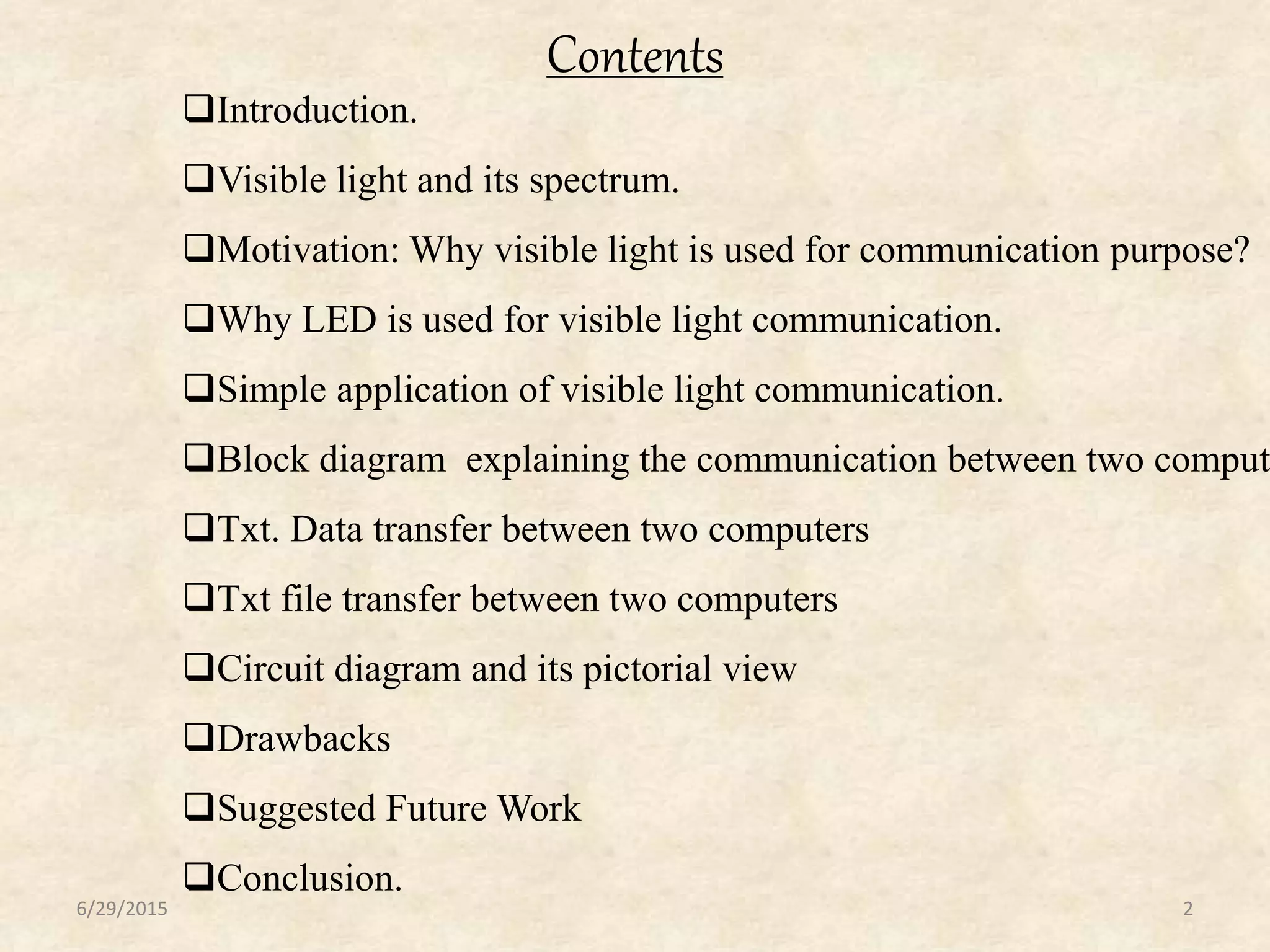 Contents
6/29/2015 2
Introduction.
Visible light and its spectrum.
Motivation: Why visible light is used for communication purpose?
Why LED is used for visible light communication.
Simple application of visible light communication.
Block diagram explaining the communication between two comput
Txt. Data transfer between two computers
Txt file transfer between two computers
Circuit diagram and its pictorial view
Drawbacks
Suggested Future Work
Conclusion.
 