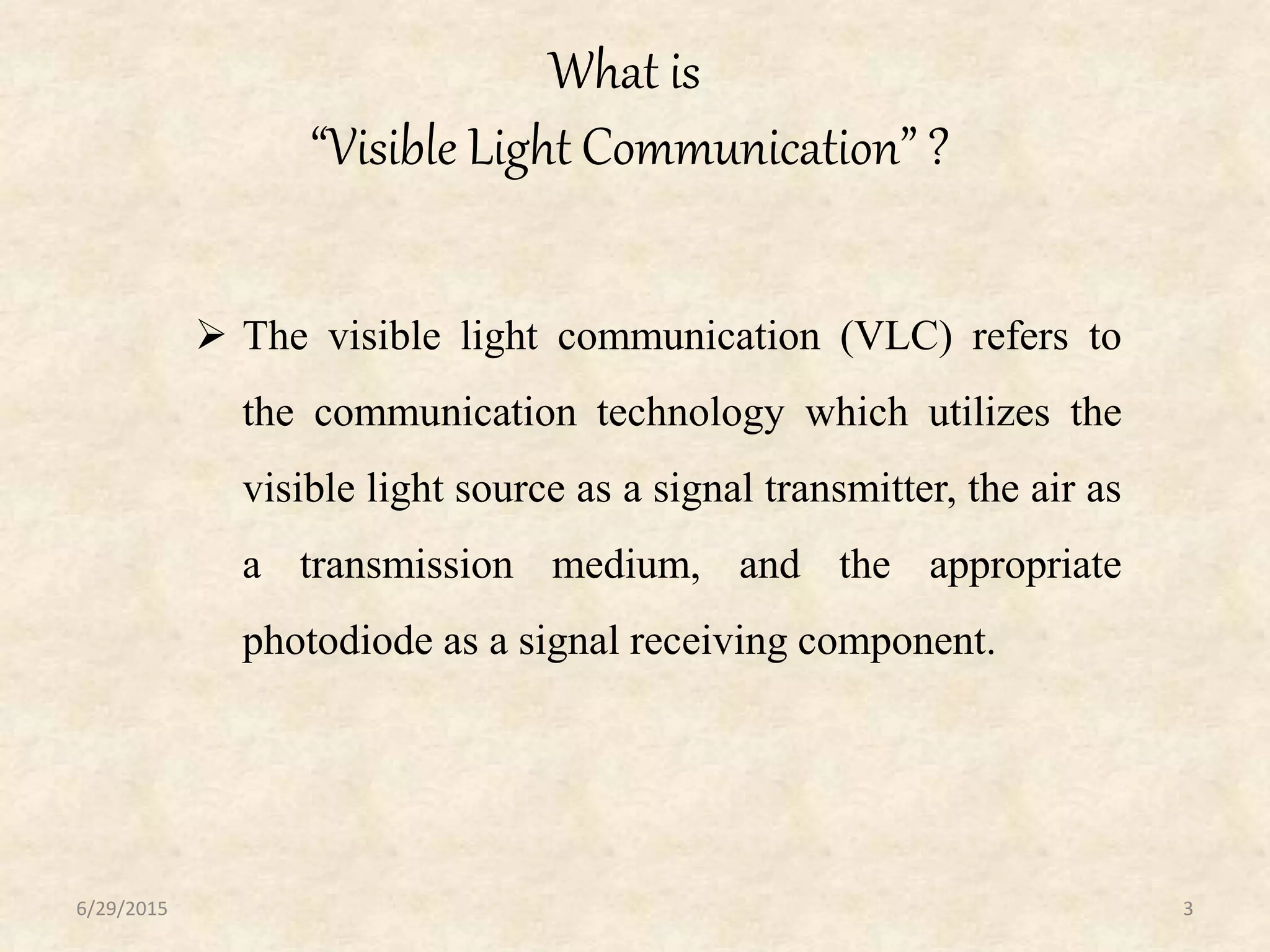 What is
“Visible Light Communication” ?
6/29/2015 3
 The visible light communication (VLC) refers to
the communication technology which utilizes the
visible light source as a signal transmitter, the air as
a transmission medium, and the appropriate
photodiode as a signal receiving component.
 