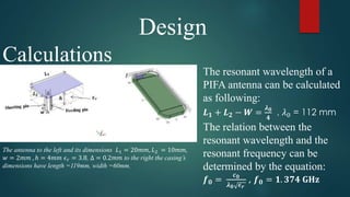 Design
Calculations
The antenna to the left and its dimensions 𝐿1 = 20𝑚𝑚, 𝐿2 = 10𝑚𝑚,
𝑤 = 2𝑚𝑚 , ℎ = 4𝑚𝑚 𝜖 𝑟 = 3.8, Δ = 0.2𝑚𝑚 to the right the casing’s
dimensions have length =119mm, width =60mm.
The resonant wavelength of a
PIFA antenna can be calculated
as following:
𝑳 𝟏 + 𝑳 𝟐 − 𝑾 =
𝝀 𝟎
𝟒
, 𝜆0 = 112 mm
The relation between the
resonant wavelength and the
resonant frequency can be
determined by the equation:
𝒇 𝟎 =
𝒄 𝟎
𝝀 𝟎 𝝐 𝒓
, 𝒇 𝟎 = 𝟏. 𝟑𝟕𝟒 𝐆𝐇𝐳
 