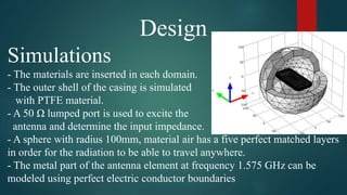 Design
Simulations
- The materials are inserted in each domain.
- The outer shell of the casing is simulated
with PTFE material.
- A 50 Ω lumped port is used to excite the
antenna and determine the input impedance.
- A sphere with radius 100mm, material air has a five perfect matched layers
in order for the radiation to be able to travel anywhere.
- The metal part of the antenna element at frequency 1.575 GHz can be
modeled using perfect electric conductor boundaries
 