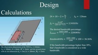 Design
Calculations
The illustration dimensions of the PIFA 𝐿1 = 24𝑚𝑚 ,
𝐿2 = 10𝑚𝑚 , ℎ = 4𝑚𝑚 , 𝑊 = 2𝑚𝑚 and the ground plane
with its slot dimension 𝑑 𝑠 = 5𝑚, 𝐿𝑠 = 28𝑚𝑚 , 𝑊𝑠 = 2𝑚𝑚.
24 + 10 − 2 =
𝜆0
4
, 𝜆0 = 128mm
𝑓0 =
3×108
128×10−3×√1
= 2.343𝐺𝐻𝑧
The desired bandwidth percentage:
𝑓𝑐𝑒𝑛𝑡𝑒𝑟 =
2600+1800
2
= 2200𝑀𝐻𝑧
𝐵𝑎𝑛𝑑𝑤𝑖𝑑𝑡ℎ% =
2600−1800
2200
× 100 = 36.36%
If the bandwidth percentage higher than 20%,
that’s bandwidth is considered as a wide
bandwidth.
 