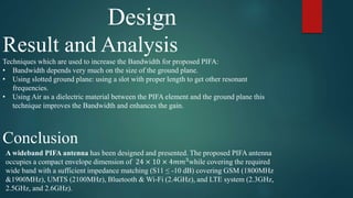 Design
Result and Analysis
Techniques which are used to increase the Bandwidth for proposed PIFA:
• Bandwidth depends very much on the size of the ground plane.
• Using slotted ground plane: using a slot with proper length to get other resonant
frequencies.
• Using Air as a dielectric material between the PIFA element and the ground plane this
technique improves the Bandwidth and enhances the gain.
Conclusion
A wideband PIFA antenna has been designed and presented. The proposed PIFA antenna
occupies a compact envelope dimension of 24 × 10 × 4𝑚𝑚3
while covering the required
wide band with a sufficient impedance matching (S11 ≤ -10 dB) covering GSM (1800MHz
&1900MHz), UMTS (2100MHz), Bluetooth & Wi-Fi (2.4GHz), and LTE system (2.3GHz,
2.5GHz, and 2.6GHz).
 