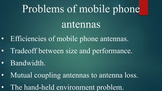 Problems of mobile phone
antennas
• Efficiencies of mobile phone antennas.
• Tradeoff between size and performance.
• Bandwidth.
• Mutual coupling antennas to antenna loss.
• The hand-held environment problem.
 