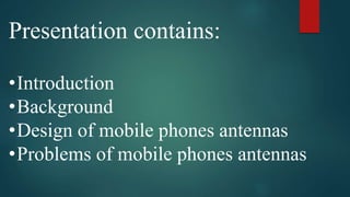 Presentation contains:
•Introduction
•Background
•Design of mobile phones antennas
•Problems of mobile phones antennas
 