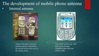 The development of mobile phone antenna
• Internal antenna
http://www.mondomobileblog.com/2010/03/31/codici-segreti-nokia-6630
Nokia 3210 and its internal
antenna which is installed to
the top left of the back view of
the mobile phone.
Nokia6630 mobile and with
dual mode tri-band,
GSM900/1800/1900 and
UMTS 2100.
 