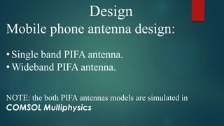 Design
Mobile phone antenna design:
• Single band PIFA antenna.
• Wideband PIFA antenna.
NOTE: the both PIFA antennas models are simulated in
COMSOL Multiphysics
 
