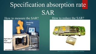 Specification absorption rate
SAR
How to measure the SAR? How to reduce the SAR?
http://en.wikipedia.org/wiki/Electromagnetic_shielding
 