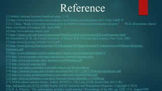 Reference
[1] Mobile Antenna Systems Handbook page 17-19
[2] http://www.businessinsider.com/complete-visual-history-of-cell-phones-2011-5?op=1&IR=T
[3] C. Chiau, “Study of diversity antenna array for MIMO wireless communication systems,” Ph.D. dissertation, Queen
Mary University of London, UK, April 2006.
[4] http://www.antenna-theory.com/
[5] http://classes.yale.edu/fractals/panorama/ManuFractals/FractalAntennas/FractalAntennas.html
[6] Mandelbrot, B. B., the Fractal Geometry of Nature, W.H. Freeman and Company, New York, 1983.
[7] http://www.iject.org/vol4/spl3/c0113.pdf
[8] http://www.ijstr.org/final-print/may2014/Response-Of-Planar-Inverted-F-Antenna-Over-Different-Dielectric-
Substrates.pdf
[9] http://www.slideshare.net/NaveenKumar11/thesis-viva-presentation?related=1
[10] http://www.raymaps.com/index.php/planar-inverted-f-antenna-pifa/
[11] http://www.ece.msstate.edu/~donohoe/ece4990notes2.pdf
[12] http://www.s21.com/sar.htm
[13] http://sarvalues.com/what-is-sar-and-what-is-all-the-fuss-about/
[14] http://citeseerx.ist.psu.edu/viewdoc/download?doi=10.1.1.206.2791&rep=rep1&type=pdf
[15] http://www.ijrte.academypublisher.com/vol02/no05/ijrte02055862.pdf
[16] http://telecom.hellodirect.com/docs/Tutorials/HeadsetBenefits.1.110200.asp
[17] Mobile-phone antenna design, Author: ROWELL, CR; Lam, EYM, Issued Date 2012 URL:
http://hdl.handle.net/10722/185908 Rights: IEEEE Antennas and Propagation Magazine. Copyright © IEEE.
[18] H. A. Wheeler, “The radiansphere around a small antenna”, Proceedings of the IRE, pp. 1325-1331, August1959.
 