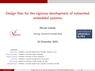 Design ﬂow for the rigorous development of networked
embedded systems
Alexios Lekidis
Verimag, Universit´e Grenoble Alpes
10 December 2015
Committee:
Ahmed Lbath Professeur, Universit´e Joseph Fourier Grenoble, President du jury
Roman Obermaisser Professeur, Universit¨at Siegen, Rapporteur
Roberto Passerone Professeur, University of Trento, Rapporteur
Smail Niar Professeur, Universit´e de Valenciennes, Examinateur
Marius Bozga Ing´enieur de recherche, CNRS, Directeur de th`ese
Saddek Bensalem Professeur, Universit´e Joseph Fourier Grenoble, Co-Directeur de th`ese
Alexios Lekidis Design ﬂow for the rigorous development of networked embedded systems 1 / 36
 