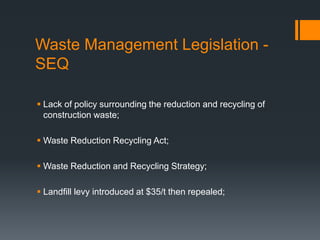 Waste Management Legislation -
SEQ
 Lack of policy surrounding the reduction and recycling of
construction waste;
 Waste Reduction Recycling Act;
 Waste Reduction and Recycling Strategy;
 Landfill levy introduced at $35/t then repealed;
 