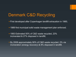 Denmark C&D Recycling
 First developed after Copenhagen landfill exhaustion in 1985;
 1989 first municipal solid waste management plan enforced;
 1993 Estimated 50% of C&D waste recycled, 23%
incinerated & 27% disposed in landfill;
 By 2008 approximately 90% of C&D waste recycled, 2% via
incineration (energy recovery) & 8% disposed in landfill.
 