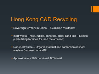 Hong Kong C&D Recycling
 Sovereign territory in China – 7.3 million residents;
 Inert waste – rock, rubble, concrete, brick, sand soil – Sent to
public filling facilities for land reclamation;
 Non-inert waste – Organic material and contaminated inert
waste – Disposed in landfill.
 Approximately 20% non-inert, 80% inert
 