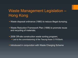 Waste Management Legislation –
Hong Kong
 Waste disposal ordinance (1980) to reduce illegal dumping;
 Waste Reduction Framework Plan (1998) to promote reuse
and recycling of materials;
 2006 Off-site construction waste sorting program;
 Led to the commissioning of the Tseung Kwan O Fill Bank.
 Introduced in conjunction with Waste Charging Scheme
 