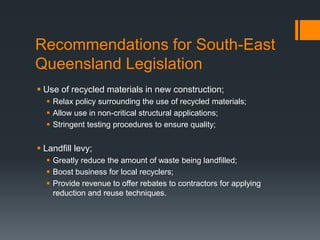 Recommendations for South-East
Queensland Legislation
 Use of recycled materials in new construction;
 Relax policy surrounding the use of recycled materials;
 Allow use in non-critical structural applications;
 Stringent testing procedures to ensure quality;
 Landfill levy;
 Greatly reduce the amount of waste being landfilled;
 Boost business for local recyclers;
 Provide revenue to offer rebates to contractors for applying
reduction and reuse techniques.
 