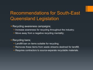Recommendations for South-East
Queensland Legislation
 Recycling awareness campaigns;
 Increase awareness for recycling throughout the industry;
 Move away from a negative recycling mentality;
 Recycling bans;
 Landfill ban on items suitable for recycling;
 Removes these items from waste streams destined for landfill;
 Requires contractors to source-separate recyclable materials.
 