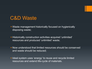 C&D Waste
 Waste management historically focused on hygienically
disposing waste;
 Historically construction activities acquired ‘unlimited’
resources and produced ‘unlimited’ waste;
 Now understood that limited resources should be conserved
and waste should be reduced;
 Ideal system uses ‘energy’ to reuse and recycle limited
resources and extend life-cycle of materials.
 