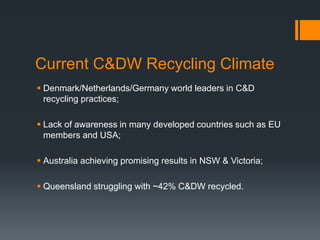 Current C&DW Recycling Climate
 Denmark/Netherlands/Germany world leaders in C&D
recycling practices;
 Lack of awareness in many developed countries such as EU
members and USA;
 Australia achieving promising results in NSW & Victoria;
 Queensland struggling with ~42% C&DW recycled.
 