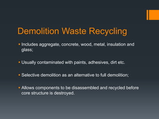 Demolition Waste Recycling
 Includes aggregate, concrete, wood, metal, insulation and
glass;
 Usually contaminated with paints, adhesives, dirt etc.
 Selective demolition as an alternative to full demolition;
 Allows components to be disassembled and recycled before
core structure is destroyed.
 