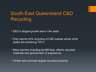South-East Queensland C&D
Recycling
 SEQ is largest growth area in the state;
 Only reports 42% recycling of C&D wastes where other
states are achieving 70%+;
 Many barriers including landfill fees, inferior recycled
materials and general lack of experience;
 Timber and concrete largest recycled products.
 