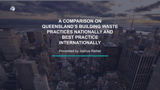 A COMPARISON ON
QUEENSLAND’S BUILDING WASTE
PRACTICES NATIONALLY AND
BEST PRACTICE
INTERNATIONALLY
Presented by Joshua Reiher
 