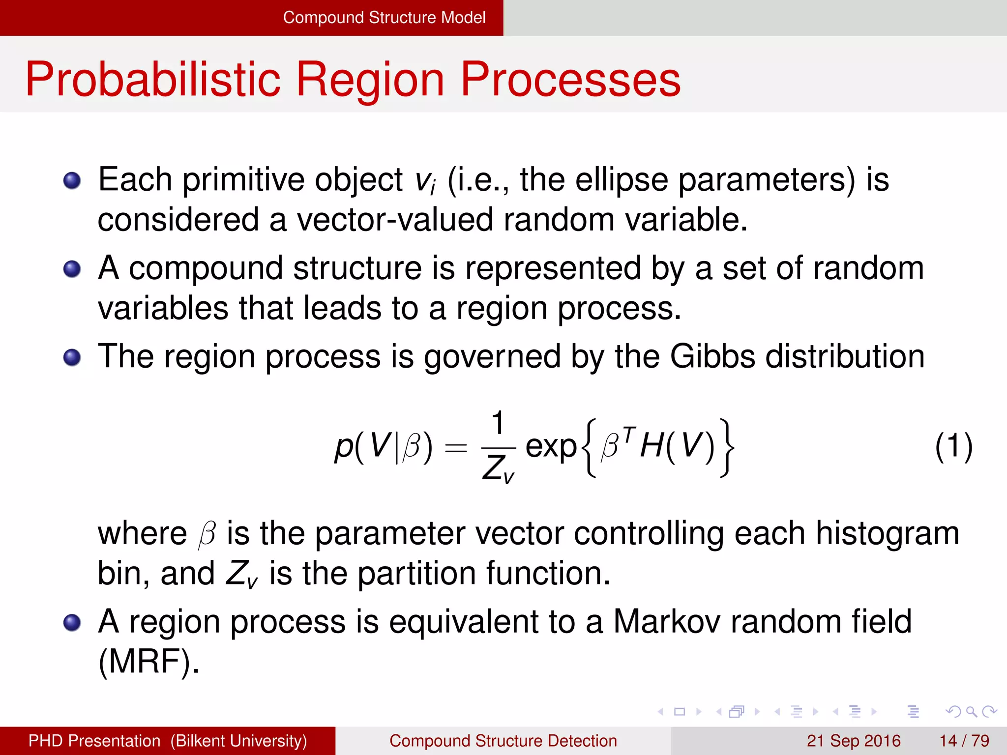 Compound Structure Model
Probabilistic Region Processes
Each primitive object vi (i.e., the ellipse parameters) is
considered a vector-valued random variable.
A compound structure is represented by a set of random
variables that leads to a region process.
The region process is governed by the Gibbs distribution
p(V|β) =
1
Zv
exp βT
H(V) (1)
where β is the parameter vector controlling each histogram
bin, and Zv is the partition function.
A region process is equivalent to a Markov random ﬁeld
(MRF).
H. G. Akc¸ay Compound Structure Detection 21 Sept. 2016 14 / 78
 