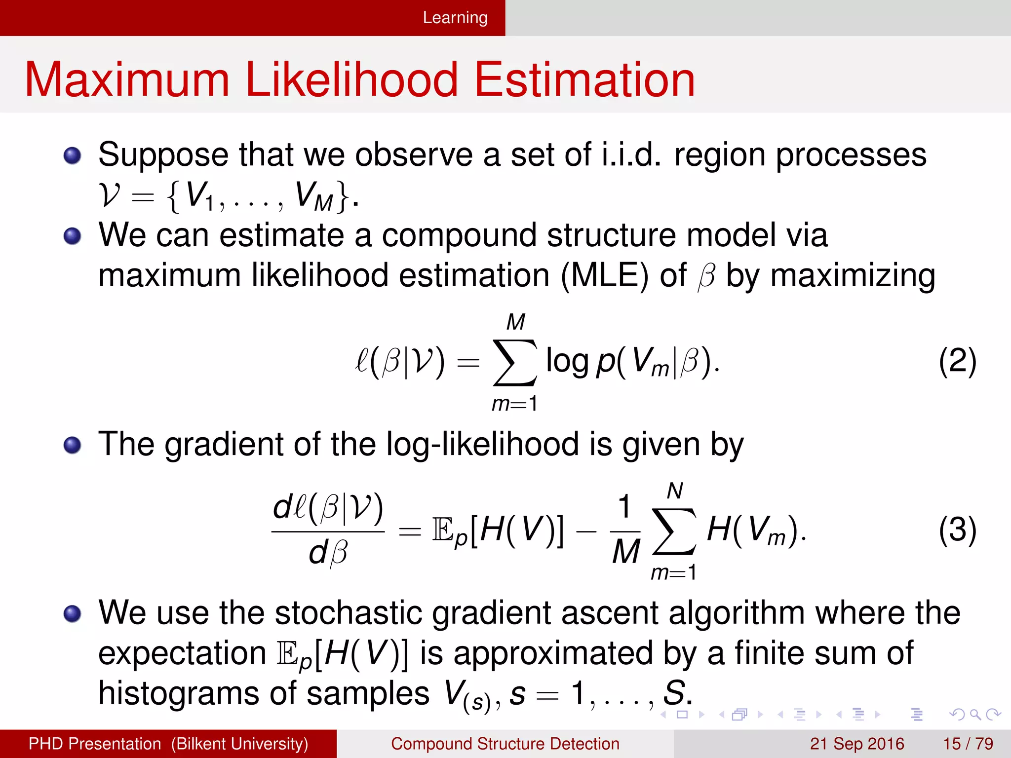Learning
Maximum Likelihood Estimation
Suppose that we observe a set of i.i.d. region processes
V = {V1, . . . , VM}.
We can estimate a compound structure model via
maximum likelihood estimation (MLE) of β by maximizing
(β|V) =
M
m=1
log p(Vm|β). (2)
The gradient of the log-likelihood is given by
d (β|V)
dβ
= Ep[H(V)] −
1
M
N
m=1
H(Vm). (3)
We use the stochastic gradient ascent algorithm where the
expectation Ep[H(V)] is approximated by a ﬁnite sum of
histograms of samples V(s), s = 1, . . . , S.
H. G. Akc¸ay Compound Structure Detection 21 Sept. 2016 15 / 78
 