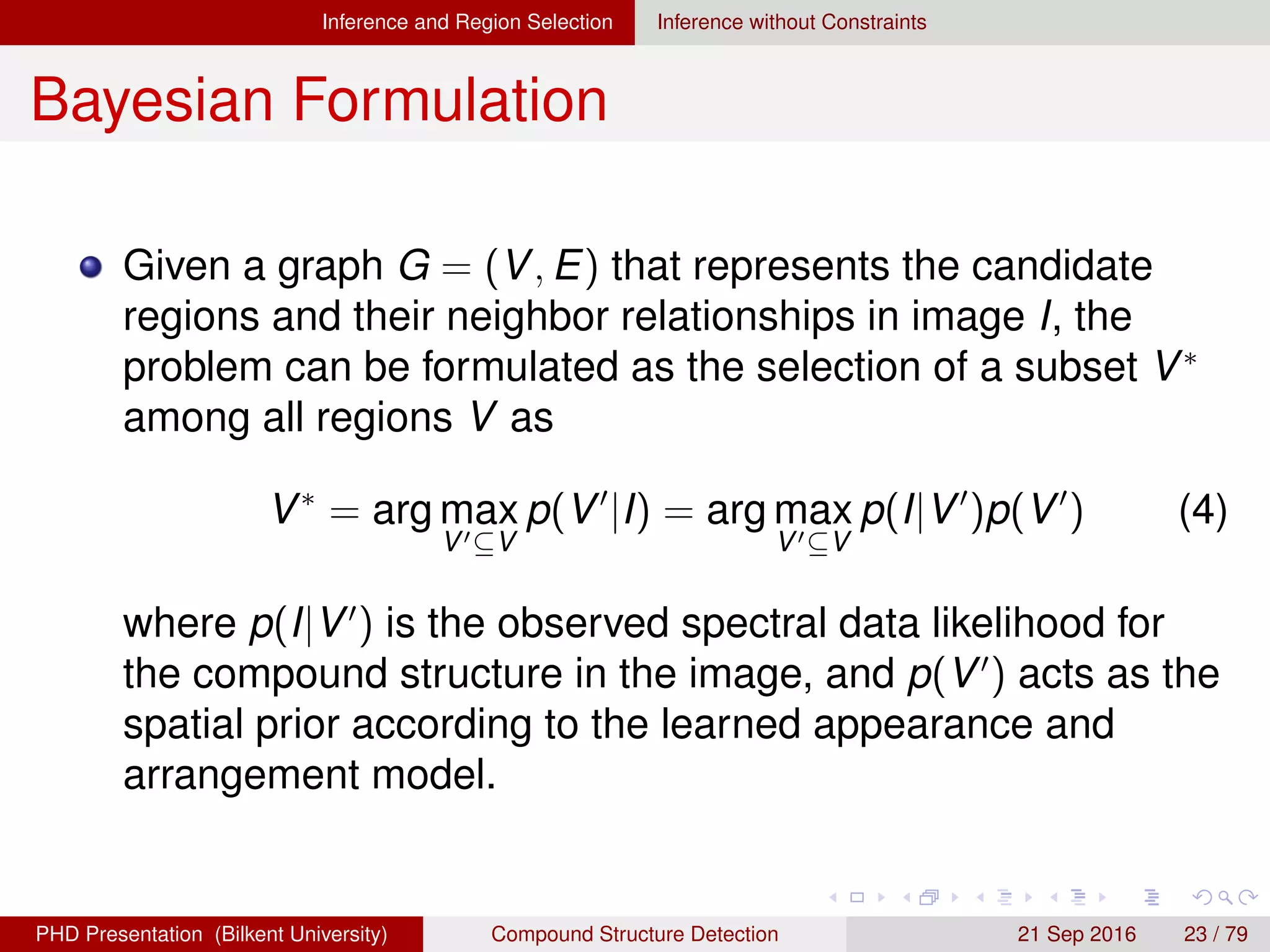 Inference and Region Selection Inference without Constraints
Bayesian Formulation
Given a graph G = (V, E), the problem can be formulated
as the selection of a subset V∗
among all regions V as
V∗
= arg max
V ⊆V
p(V |I) = arg max
V ⊆V
p(I|V )p(V ) (4)
where p(I|V ) is the observed spectral data likelihood for
the compound structure in the image, and p(V ) acts as the
spatial prior according to the learned appearance and
arrangement model.
H. G. Akc¸ay Compound Structure Detection 21 Sept. 2016 23 / 78
 