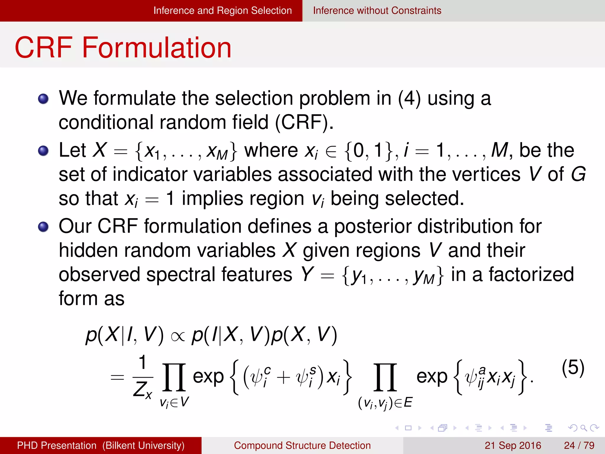 Inference and Region Selection Inference without Constraints
CRF Formulation
We formulate the selection problem in (4) using a
conditional random ﬁeld (CRF).
Let X = {x1, . . . , xM} where xi ∈ {0, 1}, i = 1, . . . , M, be the
set of indicator variables associated with the vertices V of G
so that xi = 1 implies region vi being selected.
Our CRF formulation deﬁnes a posterior distribution as
p(X|I, V) ∝ p(I|X, V)p(X, V)
=
1
Zx
vi ∈V
exp ψc
i + ψs
i xi
(vi ,vj )∈E
exp ψa
ij xixj . (5)
H. G. Akc¸ay Compound Structure Detection 21 Sept. 2016 24 / 78
 