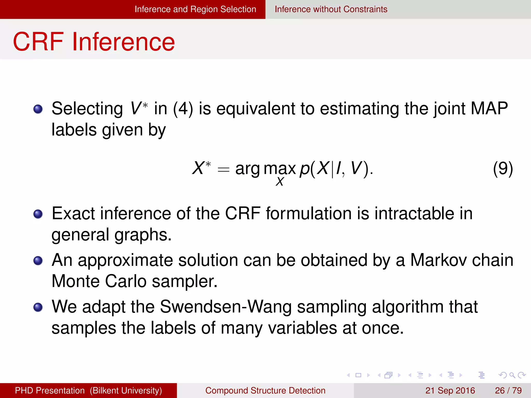 Inference and Region Selection Inference without Constraints
CRF Inference
Selecting V∗
in (4) is equivalent to estimating the joint MAP
labels given by
X∗
= arg max
X
p(X|I, V). (9)
Exact inference of the CRF formulation is intractable in
general graphs.
An approximate solution can be obtained by a Markov chain
Monte Carlo sampler.
We developed a sampling algorithm that samples the labels
of many variables at once.
H. G. Akc¸ay Compound Structure Detection 21 Sept. 2016 26 / 78
 