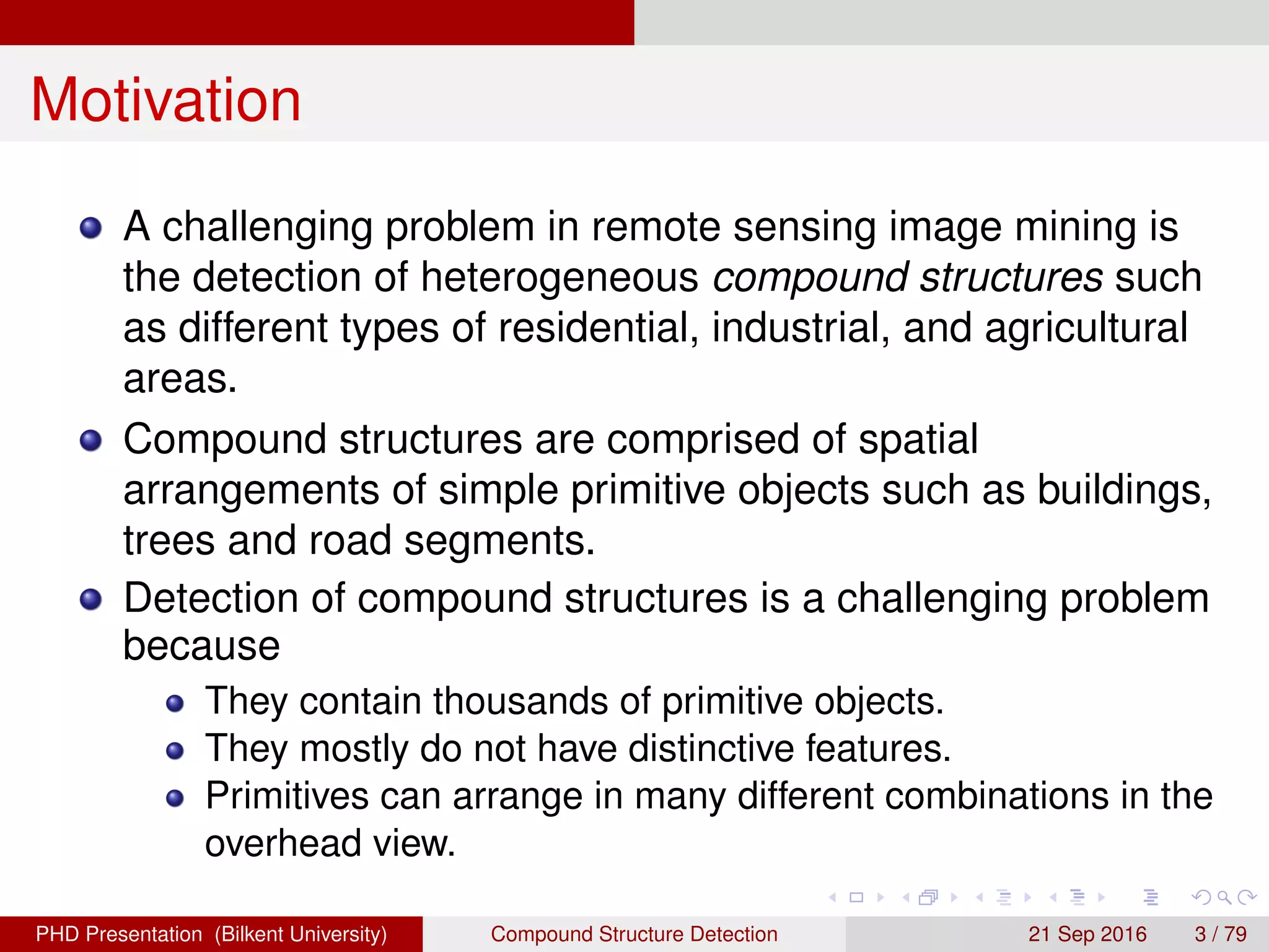 Motivation
A challenging problem in remote sensing image mining is
the detection of heterogeneous compound structures such
as different types of residential, industrial, and agricultural
areas.
Compound structures are comprised of spatial
arrangements of simple primitive objects such as buildings,
trees and road segments.
Detection of compound structures is a challenging problem
because
They contain thousands of primitive objects.
They mostly do not have distinctive features.
Primitives can arrange in many different combinations in the
overhead view.
H. G. Akc¸ay Compound Structure Detection 21 Sept. 2016 3 / 78
 