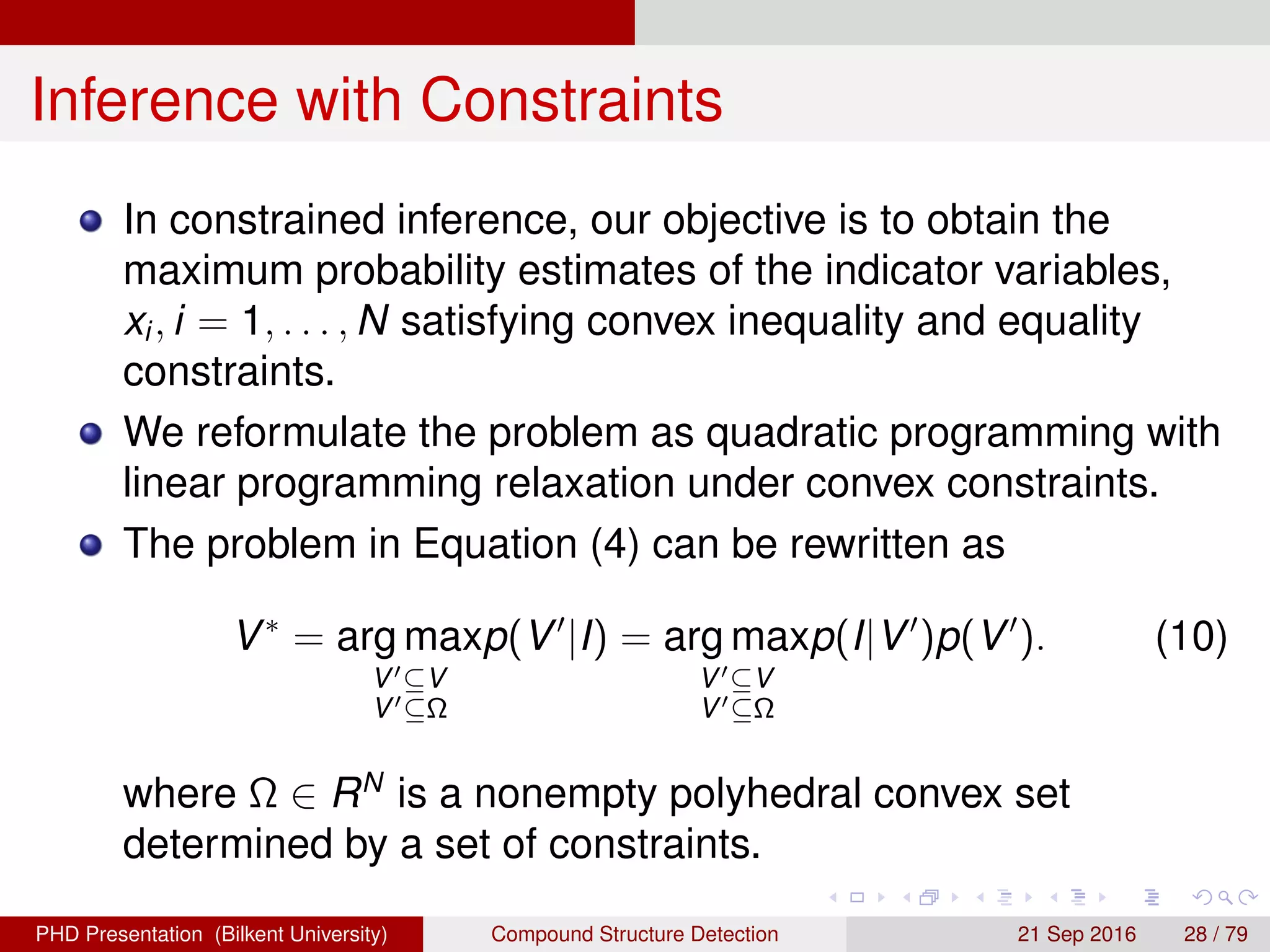 Inference with Constraints
Our objective is to obtain the maximum probability
estimates of the indicator variables, xi, i = 1, . . . , N
satisfying convex inequality and equality constraints.
We reformulate the problem as quadratic programming
under convex constraints.
The problem in Equation (4) can be rewritten as
V∗
= arg max
V ⊆V
V ⊆Ω
p(V |I) = arg max
V ⊆V
V ⊆Ω
p(I|V )p(V ). (10)
where Ω ∈ RN
is a nonempty polyhedral convex set
determined by a set of constraints.
H. G. Akc¸ay Compound Structure Detection 21 Sept. 2016 28 / 78
 