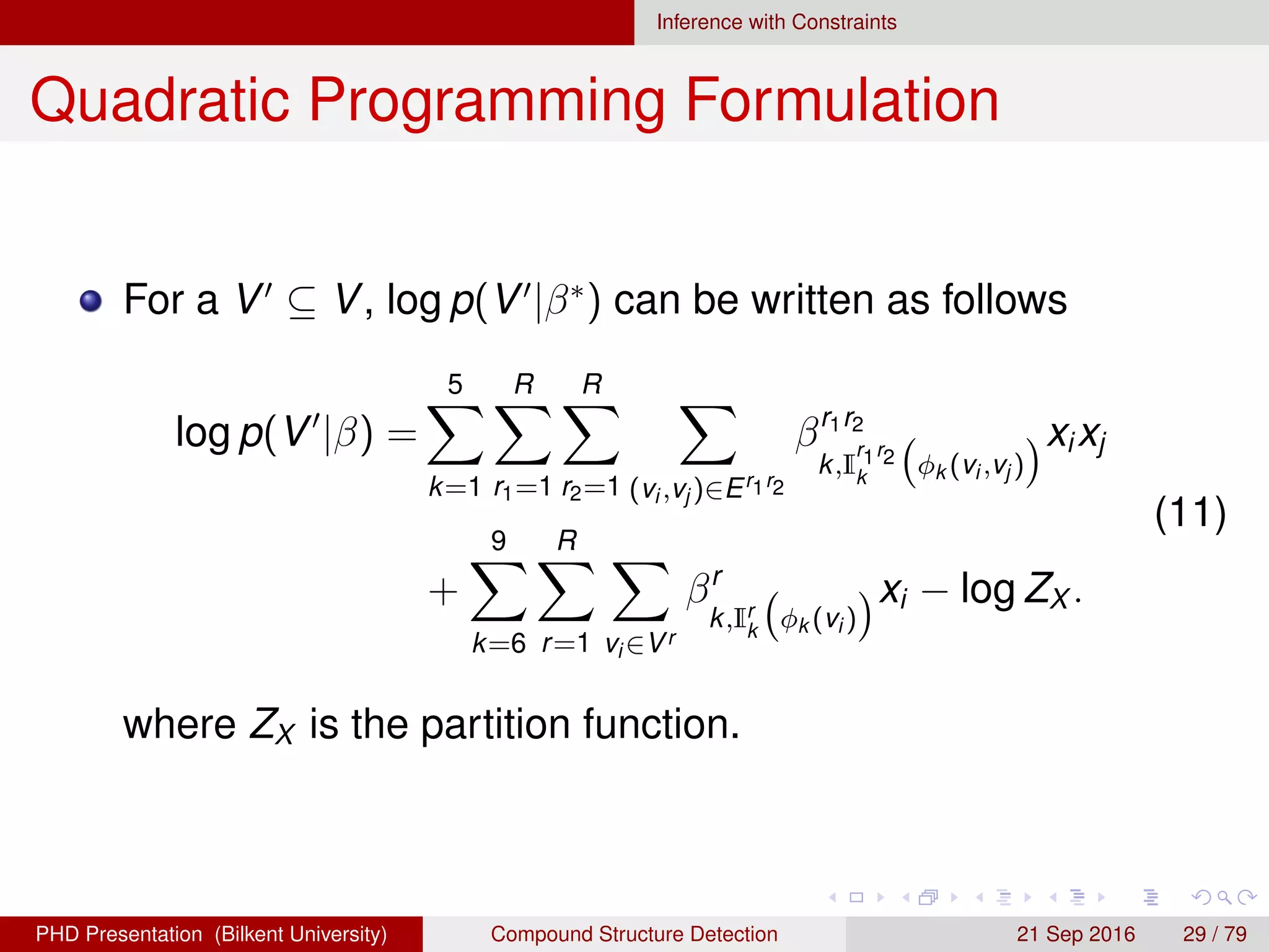 Inference with Constraints
Quadratic Programming Formulation
For a V ⊆ V, log p(V |β∗
) can be written as follows
log p(V |β) =
5
k=1
R
r1=1
R
r2=1 (vi ,vj )∈Er1r2
βr1r2
k,I
r1r2
k
φk (vi ,vj )
xixj
+
9
k=6
R
r=1 vi ∈Vr
βr
k,Ir
k
φk (vi )
xi − log ZX .
(11)
where ZX is the partition function.
H. G. Akc¸ay Compound Structure Detection 21 Sept. 2016 29 / 78
 