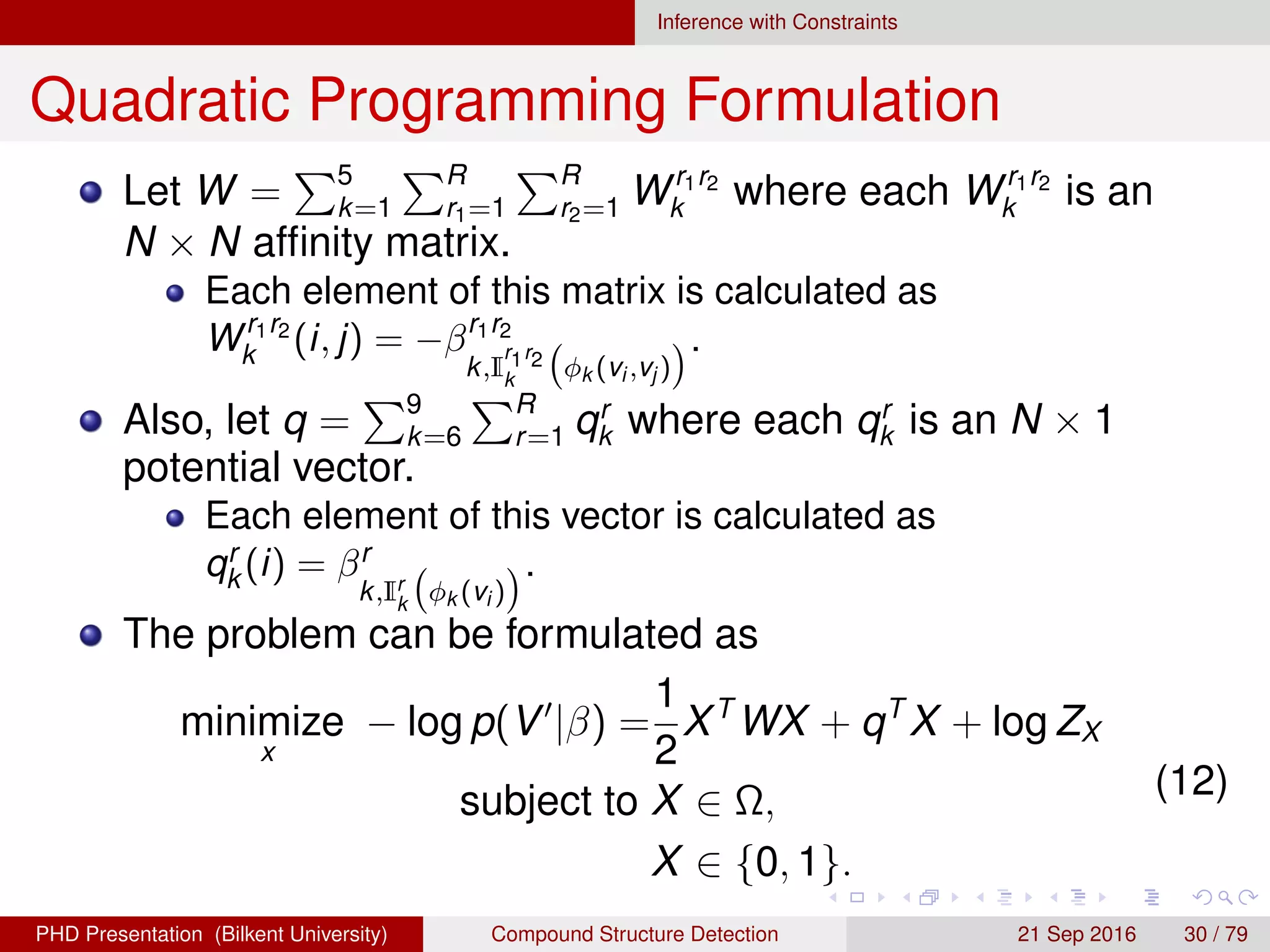 Inference with Constraints
Quadratic Programming Formulation
Let W = 5
k=1
R
r1=1
R
r2=1 Wr1r2
k where each Wr1r2
k is an
N × N afﬁnity matrix.
Each element of this matrix is calculated as
Wr1r2
k (i, j) = −βr1r2
k,I
r1r2
k
φk (vi ,vj )
.
Also, let q = 9
k=6
R
r=1 qr
k where each qr
k is an N × 1
potential vector.
Each element of this vector is calculated as
qr
k (i) = βr
k,Ir
k
φk (vi )
.
The problem can be formulated as
minimize
x
− log p(V |β) =
1
2
XT
WX + qT
X + log ZX
subject to X ∈ Ω,
X ∈ {0, 1}.
(12)
H. G. Akc¸ay Compound Structure Detection 21 Sept. 2016 30 / 78
 