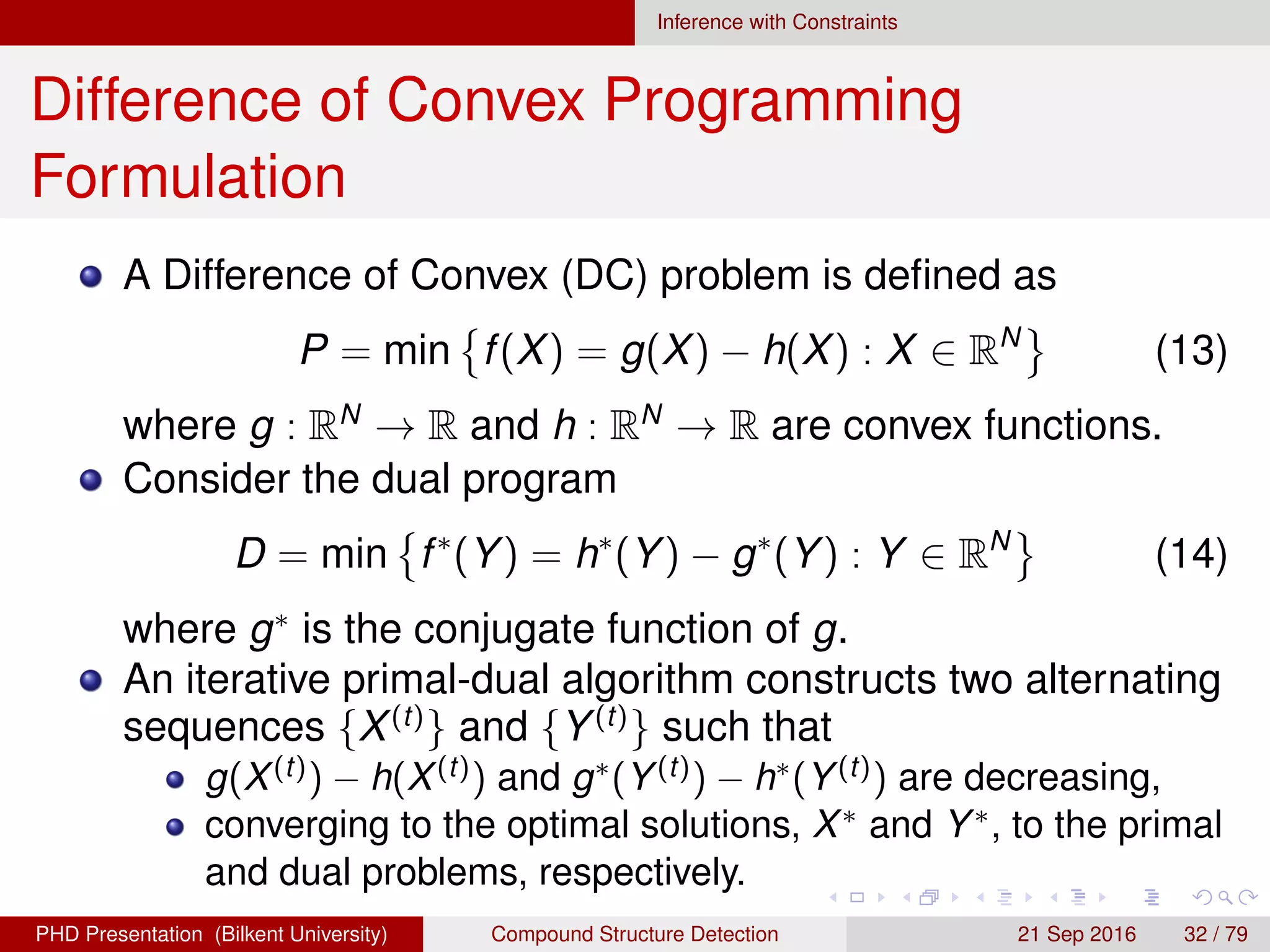 Inference with Constraints
Difference of Convex Programming
Formulation
A Difference of Convex (DC) problem is deﬁned as
P = min f(X) = g(X) − h(X) : X ∈ RN
(14)
where g : RN
→ R and h : RN
→ R are convex functions.
Consider the dual program
D = min f∗
(Y) = h∗
(Y) − g∗
(Y) : Y ∈ RN
(15)
where g∗
is the conjugate function of g.
An iterative primal-dual algorithm constructs two alternating
sequences {X(t)
} and {Y(t)
} such that
g(X(t)) − h(X(t)) and g∗(Y(t)) − h∗(Y(t)) are decreasing,
converging to the optimal solutions, X∗ and Y∗, to the primal
and dual problems, respectively.
H. G. Akc¸ay Compound Structure Detection 21 Sept. 2016 32 / 78
 