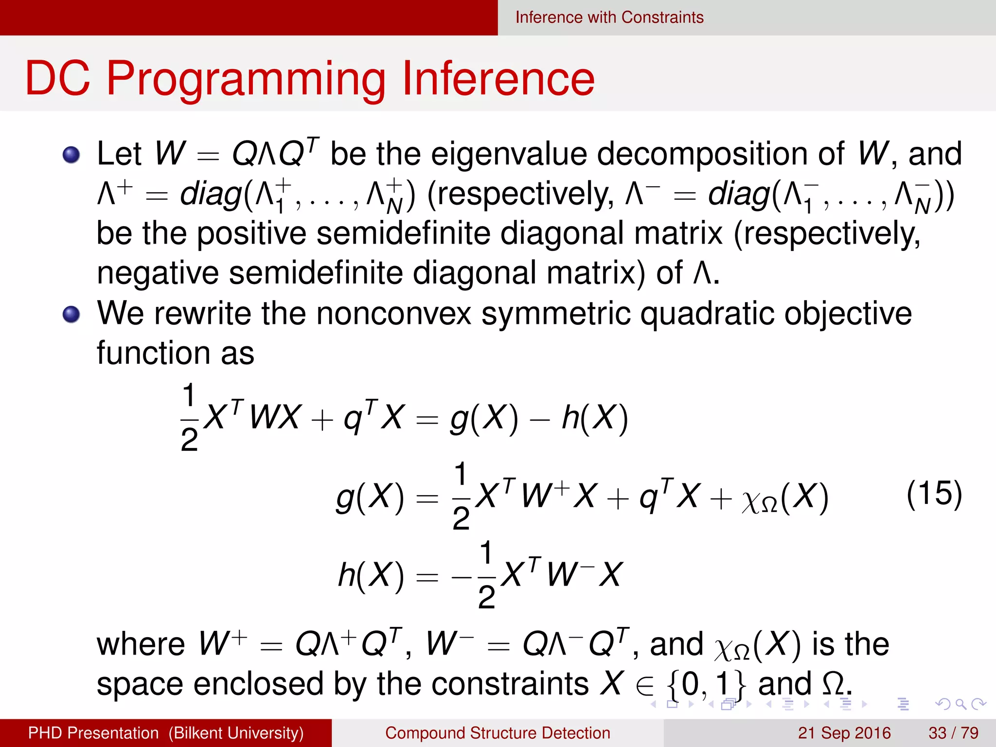 Inference with Constraints
DC Programming Inference
Let W = QΛQT
be the eigenvalue decomposition of W, and
Λ+
= diag(Λ+
1 , . . . , Λ+
N ) (respectively, Λ−
= diag(Λ−
1 , . . . , Λ−
N ))
be the positive semideﬁnite diagonal matrix (respectively,
negative semideﬁnite diagonal matrix) of Λ.
We rewrite the nonconvex symmetric quadratic objective
function as
1
2
XT
WX + qT
X = g(X) − h(X)
g(X) =
1
2
XT
W+
X + qT
X + χΩ(X)
h(X) = −
1
2
XT
W−
X
(16)
where W+
= QΛ+
QT
, W−
= QΛ−
QT
, and χΩ(X) is the
space enclosed by the constraints X ∈ {0, 1} and Ω.
H. G. Akc¸ay Compound Structure Detection 21 Sept. 2016 33 / 78
 