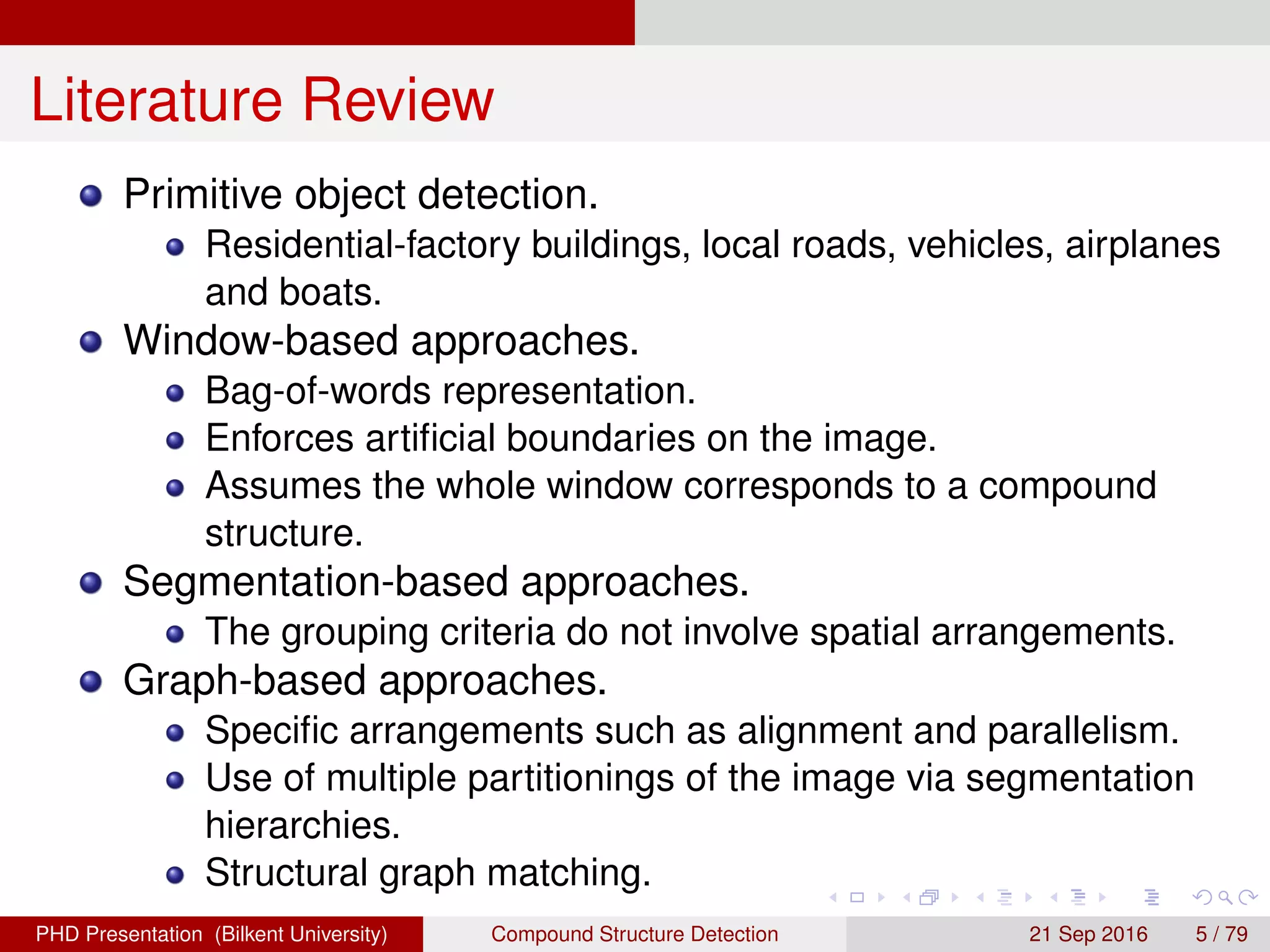 Literature Review
Primitive object detection.
Residential-factory buildings, local roads, vehicles, airplanes
and boats.
Window-based approaches.
Bag-of-words representation.
Enforces artiﬁcial boundaries on the image.
Assumes the whole window corresponds to a compound
structure.
Segmentation-based approaches.
The grouping criteria do not involve spatial arrangements.
Graph-based approaches.
Speciﬁc arrangements such as alignment and parallelism.
Structural graph matching.
H. G. Akc¸ay Compound Structure Detection 21 Sept. 2016 5 / 78
 