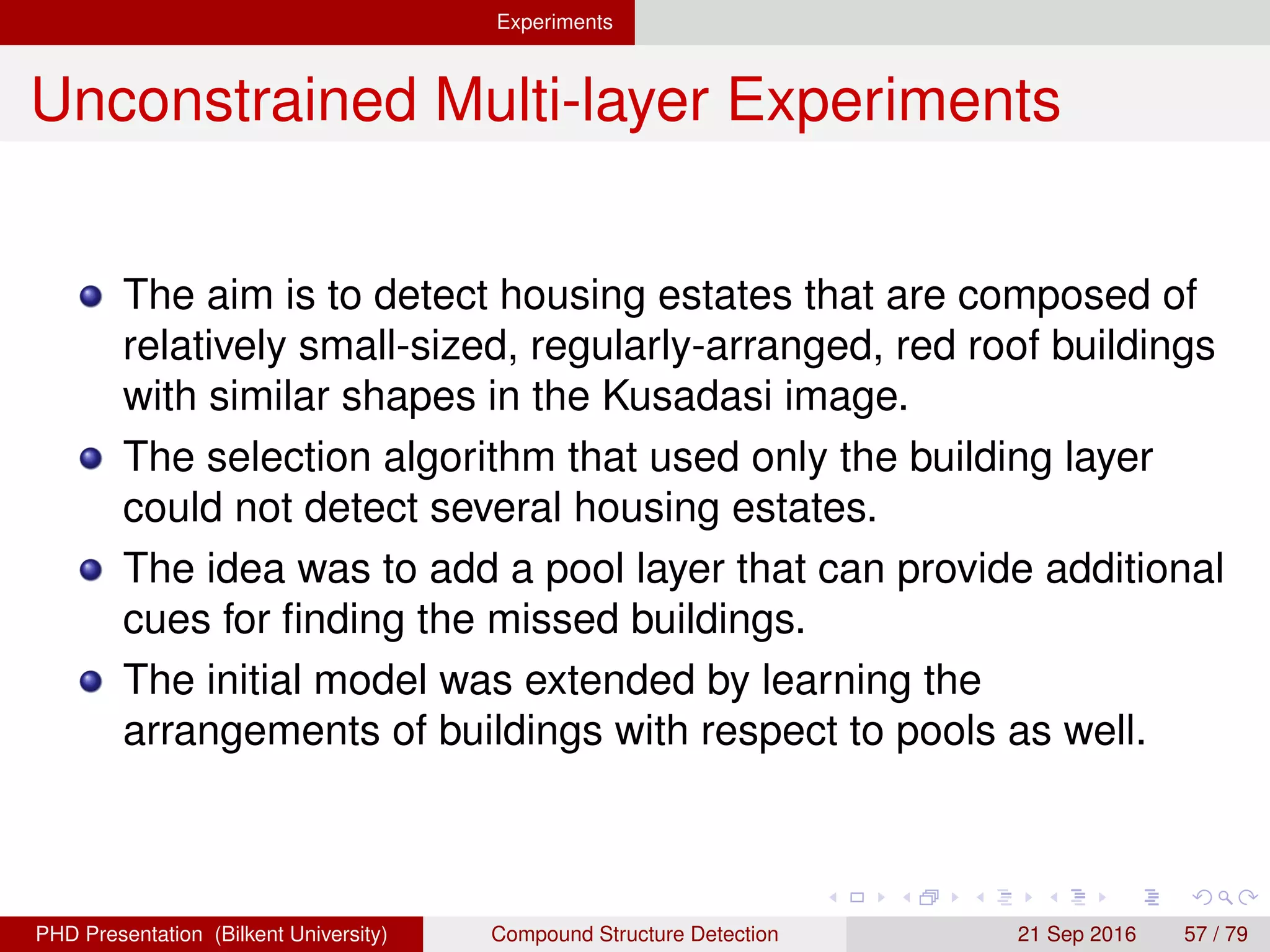 Experiments Unconstrained Multi-layer Experiments
Results-Housing Estates
The selection algorithm that used only the building layer
could not detect several housing estates.
The idea was to add a pool layer that can provide additional
cues for ﬁnding the missed buildings.
The initial model was extended by learning the
arrangements of buildings with respect to pools as well.
H. G. Akc¸ay Compound Structure Detection 21 Sept. 2016 57 / 78
 
