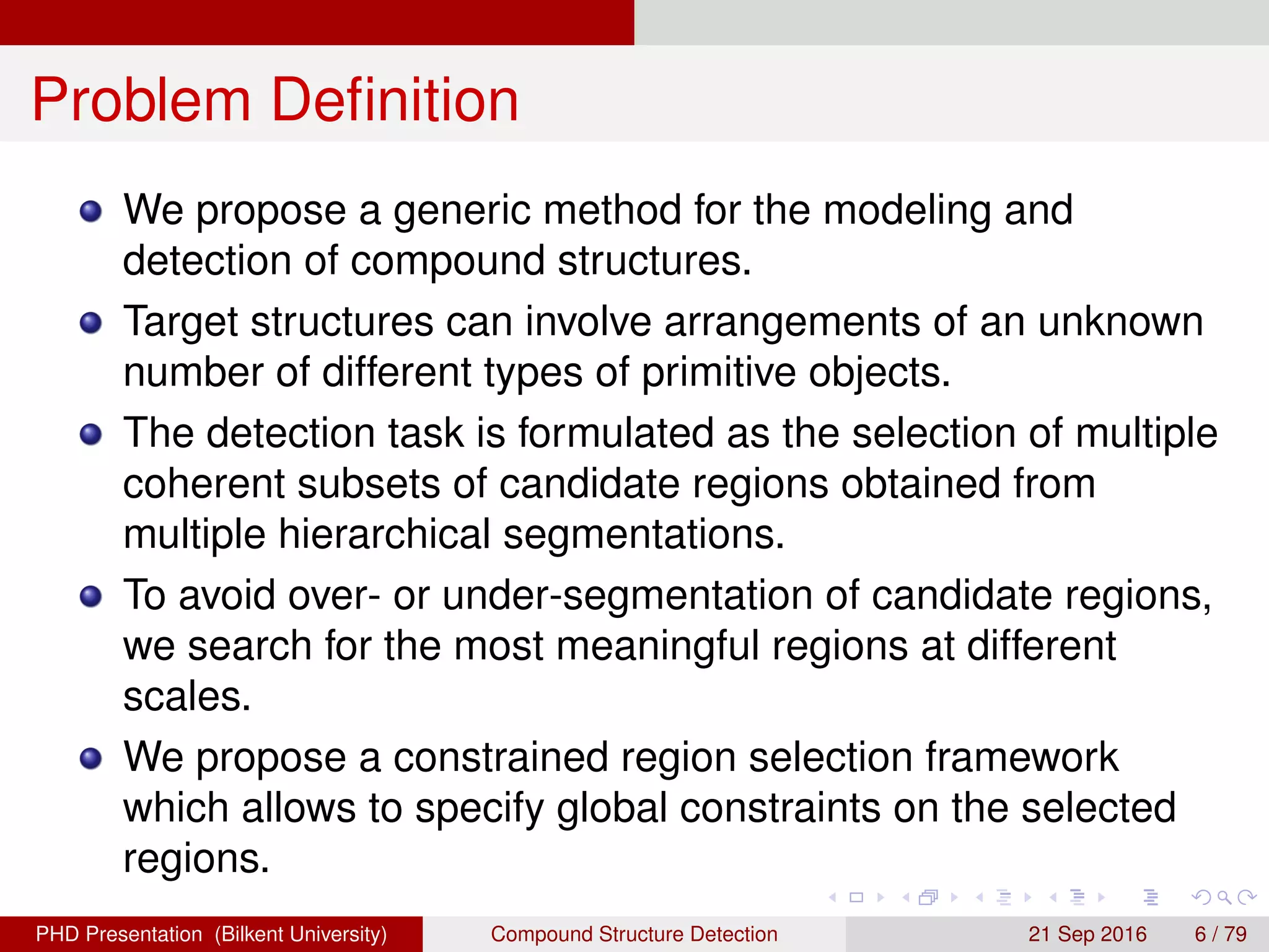 Problem Deﬁnition
We propose a generic method for the modeling and
detection of compound structures.
Target structures can involve arrangements of an unknown
number of different types of primitive objects.
The detection task is formulated as the selection of multiple
coherent subsets of candidate regions obtained from
multiple hierarchical segmentations.
To avoid over- or under-segmentation of candidate regions,
we search for the most meaningful regions at different
scales.
We propose a constrained region selection framework
which allows to specify global constraints on the selected
regions.
H. G. Akc¸ay Compound Structure Detection 21 Sept. 2016 6 / 78
 