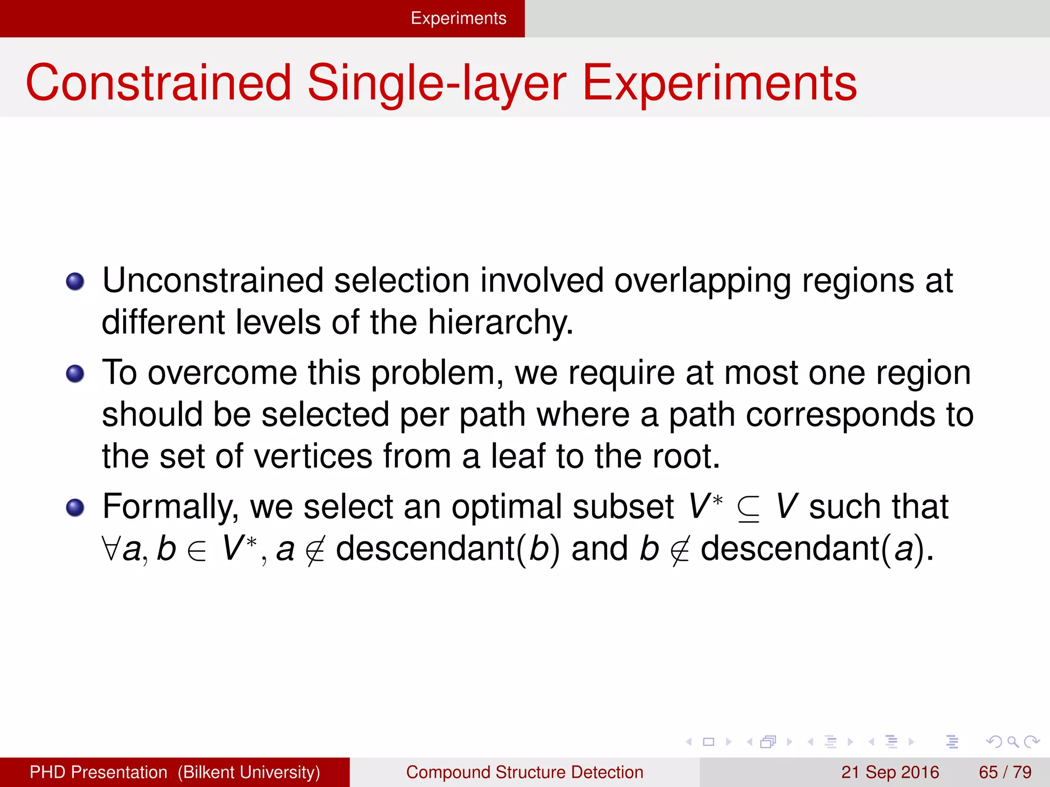 Experiments
Problem Deﬁnition
Unconstrained selection involved overlapping regions at
different levels of the hierarchy.
To overcome this problem, we require at most one region
should be selected per path where a path corresponds to
the set of vertices from a leaf to the root.
Formally, we select an optimal subset V∗
⊆ V such that
∀a, b ∈ V∗
, a ∈ descendant(b) and b ∈ descendant(a).
H. G. Akc¸ay Compound Structure Detection 21 Sept. 2016 65 / 78
 
