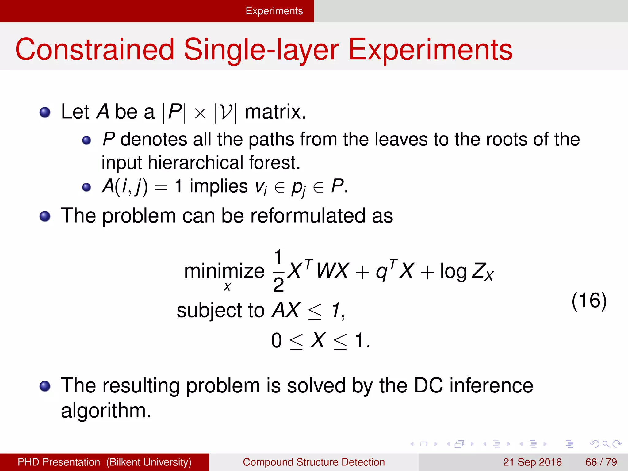 Experiments
Constrained Single-layer Experiments
Let A be a |P| × |V| matrix.
P denotes all the paths from the leaves to the roots of the
input hierarchical forest.
A(i, j) = 1 implies vi ∈ pj ∈ P.
The problem can be reformulated as
minimize
x
1
2
XT
WX + qT
X + log ZX
subject to AX ≤ 1,
0 ≤ X ≤ 1.
(17)
The resulting problem is solved by the DC inference
algorithm.
H. G. Akc¸ay Compound Structure Detection 21 Sept. 2016 66 / 78
 