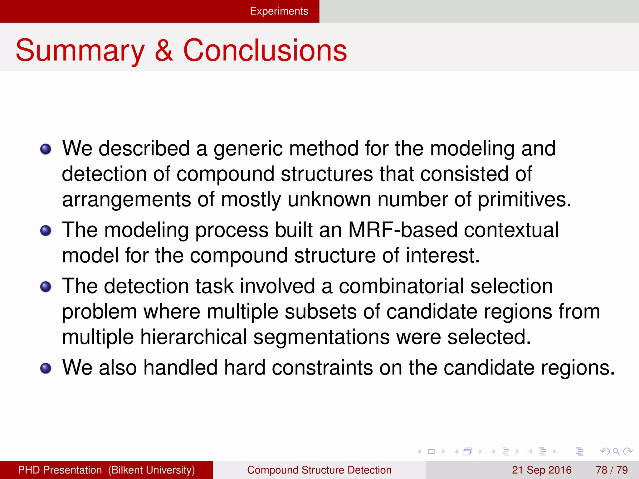 Experiments
Summary & Conclusions
Experiments using urban, industrial, agricultural and rural
structures showed that the proposed method can provide
good localization of instances of compound structures.
The multi-layered experiments showed that selection of
some objects required the selection of objects in other
layers that had spatial relation with them.
One of the most important bottlenecks in terms of accuracy
was the errors in the input hierarchical segmentations.
Future work includes
Using the detection results for adjusting wrong segmentation
results.
Inferring the primitive objects inside a compound structure.
H. G. Akc¸ay Compound Structure Detection 21 Sept. 2016 78 / 78
 